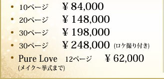 10ページ¥ 84,000  20ページ¥ 148,000  30ページ¥ 198,000  30ページ¥ 248,000(ロケ撮り付き) Pure Love    12ページ¥ 62,000 (メイク〜挙式まで)